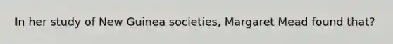 In her study of New Guinea societies, Margaret Mead found that?