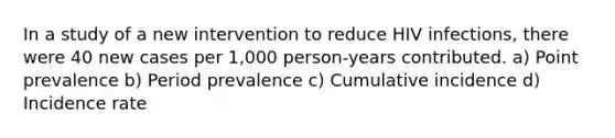 In a study of a new intervention to reduce HIV infections, there were 40 new cases per 1,000 person-years contributed. a) Point prevalence b) Period prevalence c) Cumulative incidence d) Incidence rate