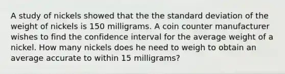 A study of nickels showed that the the standard deviation of the weight of nickels is 150 milligrams. A coin counter manufacturer wishes to find the confidence interval for the average weight of a nickel. How many nickels does he need to weigh to obtain an average accurate to within 15 milligrams?