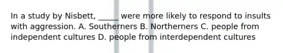 In a study by Nisbett, _____ were more likely to respond to insults with aggression. A. Southerners B. Northerners C. people from independent cultures D. people from interdependent cultures