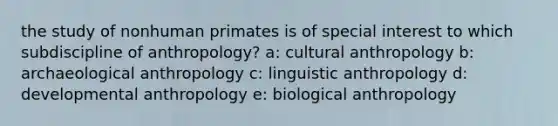 the study of nonhuman primates is of special interest to which subdiscipline of anthropology? a: cultural anthropology b: archaeological anthropology c: linguistic anthropology d: developmental anthropology e: biological anthropology