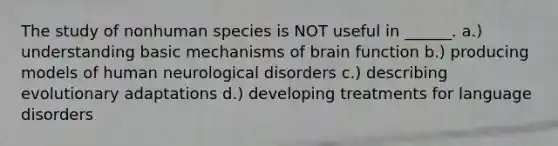 The study of nonhuman species is NOT useful in ______. a.) understanding basic mechanisms of brain function b.) producing models of human neurological disorders c.) describing evolutionary adaptations d.) developing treatments for language disorders