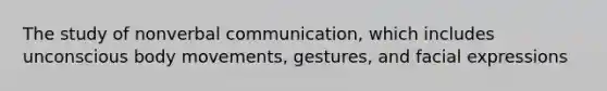 The study of nonverbal communication, which includes unconscious body movements, gestures, and facial expressions