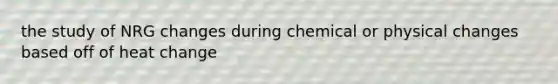 the study of NRG changes during chemical or physical changes based off of heat change