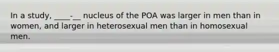 In a study, ____-__ nucleus of the POA was larger in men than in women, and larger in heterosexual men than in homosexual men.