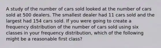 A study of the number of cars sold looked at the number of cars sold at 500 dealers. The smallest dealer had 11 cars sold and the largest had 154 cars sold. If you were going to create a frequency distribution of the number of cars sold using six classes in your frequency distribution, which of the following might be a reasonable first class?