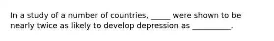 In a study of a number of countries, _____ were shown to be nearly twice as likely to develop depression as __________.