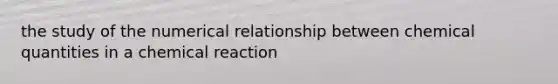 the study of the numerical relationship between chemical quantities in a chemical reaction