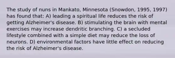 The study of nuns in Mankato, Minnesota (Snowdon, 1995, 1997) has found that: A) leading a spiritual life reduces the risk of getting Alzheimer's disease. B) stimulating the brain with mental exercises may increase dendritic branching. C) a secluded lifestyle combined with a simple diet may reduce the loss of neurons. D) environmental factors have little effect on reducing the risk of Alzheimer's disease.