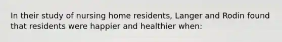 In their study of nursing home residents, Langer and Rodin found that residents were happier and healthier when: