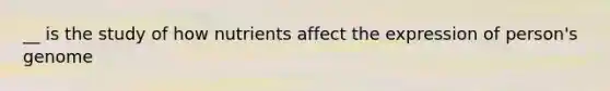 __ is the study of how nutrients affect the expression of person's genome