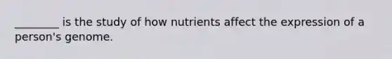 ________ is the study of how nutrients affect the expression of a person's genome.