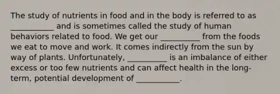 The study of nutrients in food and in the body is referred to as ___________ and is sometimes called the study of human behaviors related to food. We get our __________ from the foods we eat to move and work. It comes indirectly from the sun by way of plants. Unfortunately, __________ is an imbalance of either excess or too few nutrients and can affect health in the long-term, potential development of ___________.