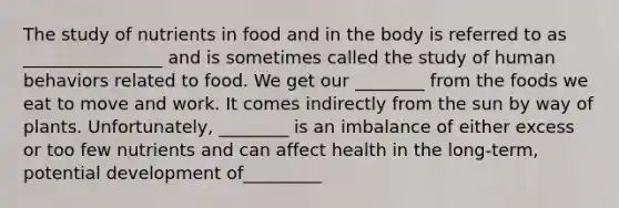 The study of nutrients in food and in the body is referred to as ________________ and is sometimes called the study of human behaviors related to food. We get our ________ from the foods we eat to move and work. It comes indirectly from the sun by way of plants. Unfortunately, ________ is an imbalance of either excess or too few nutrients and can affect health in the long-term, potential development of_________