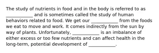 The study of nutrients in food and in the body is referred to as ____________ and is sometimes called the study of human behaviors related to food. We get our ____________ from the foods we eat to move and work. It comes indirectly from the sun by way of plants. Unfortunately, ____________ is an imbalance of either excess or too few nutrients and can affect health in the long-term, potential development of ____________.