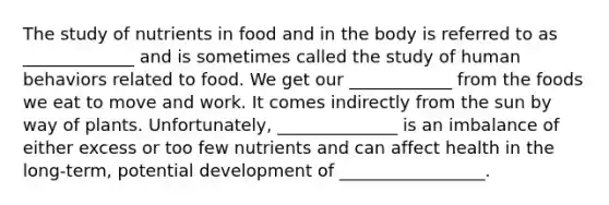 The study of nutrients in food and in the body is referred to as _____________ and is sometimes called the study of human behaviors related to food. We get our ____________ from the foods we eat to move and work. It comes indirectly from the sun by way of plants. Unfortunately, ______________ is an imbalance of either excess or too few nutrients and can affect health in the long-term, potential development of _________________.