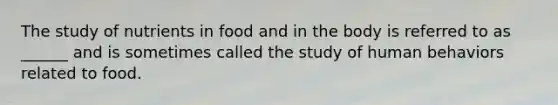 The study of nutrients in food and in the body is referred to as ______ and is sometimes called the study of human behaviors related to food.