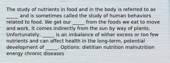 The study of nutrients in food and in the body is referred to as _____ and is sometimes called the study of human behaviors related to food. We get our _____ from the foods we eat to move and work. It comes indirectly from the sun by way of plants. Unfortunately, _____ is an imbalance of either excess or too few nutrients and can affect health in the long-term, potential development of _____. Options: dietitian nutrition malnutrition energy chronic diseases