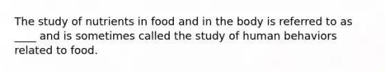 The study of nutrients in food and in the body is referred to as ____ and is sometimes called the study of human behaviors related to food.