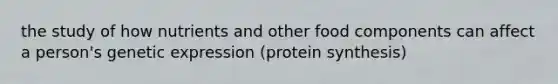 the study of how nutrients and other food components can affect a person's genetic expression (protein synthesis)