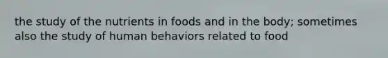 the study of the nutrients in foods and in the body; sometimes also the study of human behaviors related to food