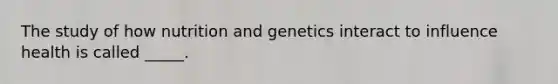 The study of how nutrition and genetics interact to influence health is called _____.