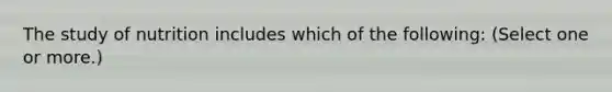 The study of nutrition includes which of the following: (Select one or more.)