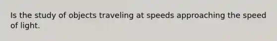 Is the study of objects traveling at speeds approaching the speed of light.