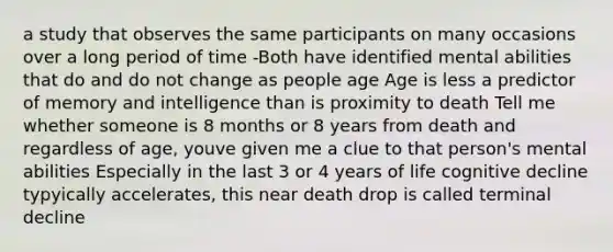 a study that observes the same participants on many occasions over a long period of time -Both have identified mental abilities that do and do not change as people age Age is less a predictor of memory and intelligence than is proximity to death Tell me whether someone is 8 months or 8 years from death and regardless of age, youve given me a clue to that person's mental abilities Especially in the last 3 or 4 years of life cognitive decline typyically accelerates, this near death drop is called terminal decline