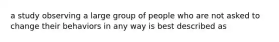 a study observing a large group of people who are not asked to change their behaviors in any way is best described as