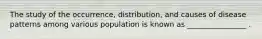 The study of the occurrence, distribution, and causes of disease patterns among various population is known as ________________ .