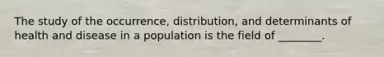 The study of the occurrence, distribution, and determinants of health and disease in a population is the field of ________.