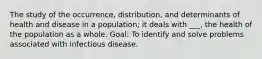 The study of the occurrence, distribution, and determinants of health and disease in a population; it deals with ___, the health of the population as a whole. Goal: To identify and solve problems associated with infectious disease.