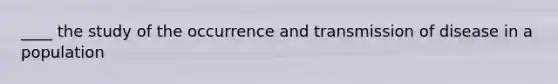 ____ the study of the occurrence and transmission of disease in a population