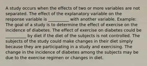 A study occurs when the effects of two or more variables are not separated. The effect of the explanatory variable on the response variable is __________ with another variable. Example: The goal of a study is to determine the effect of exercise on the incidence of diabetes. The effect of exercise on diabetes could be __________ by diet if the diet of the subjects is not controlled. The subjects of the study could make changes in their diet simply because they are participating in a study and exercising. The change in the incidence of diabetes among the subjects may be due to the exercise regimen or changes in diet.