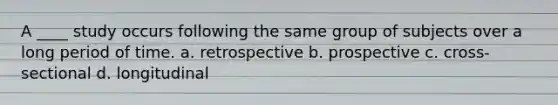 A ____ study occurs following the same group of subjects over a long period of time. a. retrospective b. prospective c. cross-sectional d. longitudinal