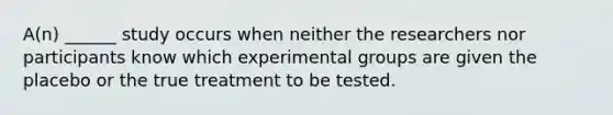 A(n) ______ study occurs when neither the researchers nor participants know which experimental groups are given the placebo or the true treatment to be tested.