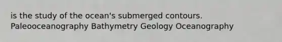 is the study of the ocean's submerged contours. Paleooceanography Bathymetry Geology Oceanography