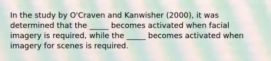 In the study by O'Craven and Kanwisher (2000), it was determined that the _____ becomes activated when facial imagery is required, while the _____ becomes activated when imagery for scenes is required.