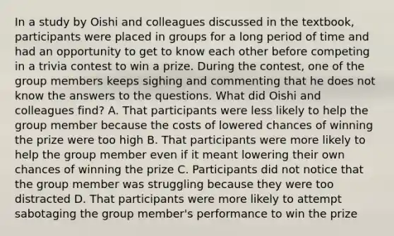 In a study by Oishi and colleagues discussed in the textbook, participants were placed in groups for a long period of time and had an opportunity to get to know each other before competing in a trivia contest to win a prize. During the contest, one of the group members keeps sighing and commenting that he does not know the answers to the questions. What did Oishi and colleagues find? A. That participants were less likely to help the group member because the costs of lowered chances of winning the prize were too high B. That participants were more likely to help the group member even if it meant lowering their own chances of winning the prize C. Participants did not notice that the group member was struggling because they were too distracted D. That participants were more likely to attempt sabotaging the group member's performance to win the prize