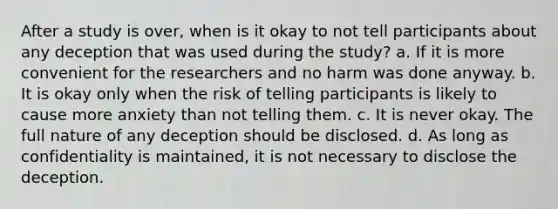 After a study is over, when is it okay to not tell participants about any deception that was used during the study? a. If it is more convenient for the researchers and no harm was done anyway. b. It is okay only when the risk of telling participants is likely to cause more anxiety than not telling them. c. It is never okay. The full nature of any deception should be disclosed. d. As long as confidentiality is maintained, it is not necessary to disclose the deception.