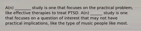 A(n) ________ study is one that focuses on the practical problem, like effective therapies to treat PTSD. A(n) ______ study is one that focuses on a question of interest that may not have practical implications, like the type of music people like most.