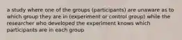 a study where one of the groups (participants) are unaware as to which group they are in (experiment or control group) while the researcher who developed the experiment knows which participants are in each group