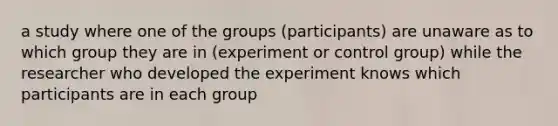 a study where one of the groups (participants) are unaware as to which group they are in (experiment or control group) while the researcher who developed the experiment knows which participants are in each group