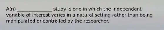 A(n) _______________ study is one in which the independent variable of interest varies in a natural setting rather than being manipulated or controlled by the researcher.