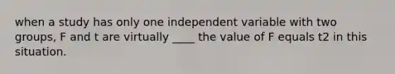 when a study has only one independent variable with two groups, F and t are virtually ____ the value of F equals t2 in this situation.