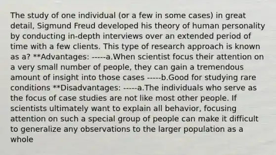 The study of one individual (or a few in some cases) in great detail, Sigmund Freud developed his theory of human personality by conducting in-depth interviews over an extended period of time with a few clients. This type of research approach is known as a? **Advantages: -----a.When scientist focus their attention on a very small number of people, they can gain a tremendous amount of insight into those cases -----b.Good for studying rare conditions **Disadvantages: -----a.The individuals who serve as the focus of case studies are not like most other people. If scientists ultimately want to explain all behavior, focusing attention on such a special group of people can make it difficult to generalize any observations to the larger population as a whole