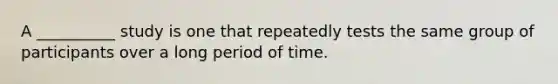 A __________ study is one that repeatedly tests the same group of participants over a long period of time.