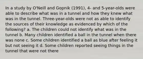 In a study by O'Neill and Gopnik (1991), 4- and 5-year-olds were able to describe what was in a tunnel and how they knew what was in the tunnel. Three-year-olds were not as able to identify the sources of their knowledge as evidenced by which of the following? a. The children could not identify what was in the tunnel b. Many children identified a ball in the tunnel when there was none c. Some children identified a ball as blue after feeling it but not seeing it d. Some children reported seeing things in the tunnel that were not there