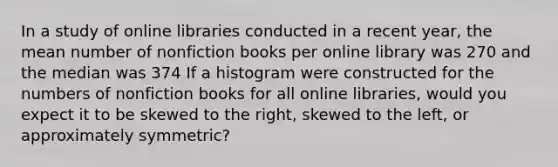 In a study of online libraries conducted in a recent year, the mean number of nonfiction books per online library was 270 and the median was 374 If a histogram were constructed for the numbers of nonfiction books for all online libraries, would you expect it to be skewed to the right, skewed to the left, or approximately symmetric?